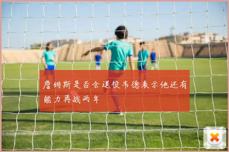 詹姆斯是否会退役韦德表示他还有能力再战两年