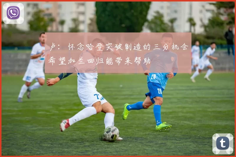 卢：怀念哈登突破制造的三分机会希望加兰回归能带来帮助