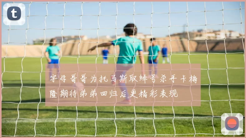 字母哥哥为托马斯取绰号杀手卡梅隆期待弟弟回归后更精彩表现