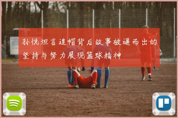 孙悦坦言追帽背后故事被逼而出的坚持与努力展现篮球精神