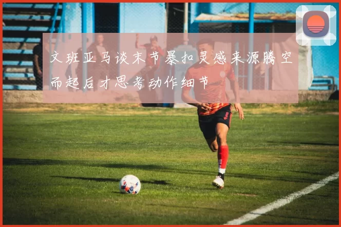 文班亚马谈末节暴扣灵感来源腾空而起后才思考动作细节