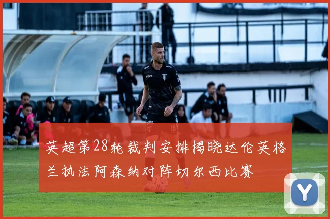 英超第28轮裁判安排揭晓达伦英格兰执法阿森纳对阵切尔西比赛