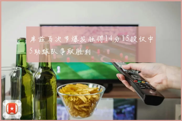库兹马次节爆发独得14分15投仅中5助球队争取胜利