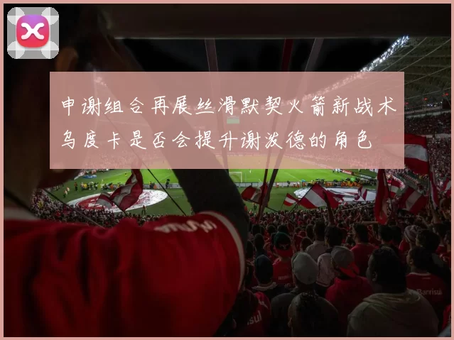 申谢组合再展丝滑默契火箭新战术乌度卡是否会提升谢泼德的角色