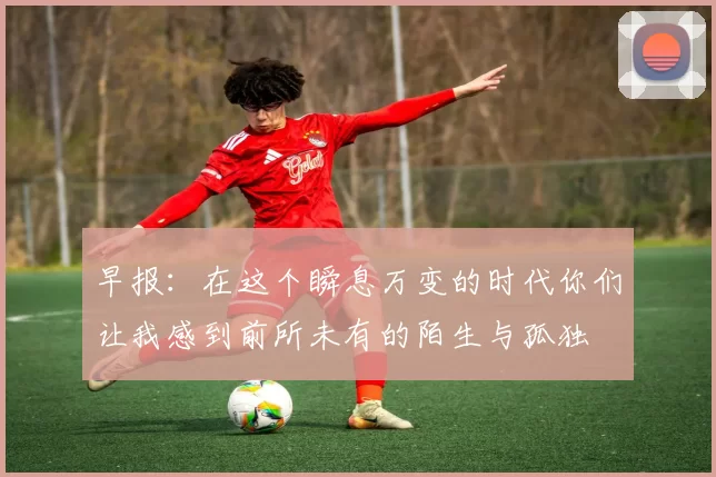 早报：在这个瞬息万变的时代你们让我感到前所未有的陌生与孤独