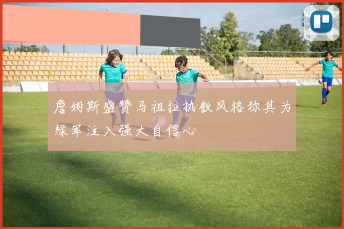 詹姆斯盛赞马祖拉执教风格称其为绿军注入强大自信心