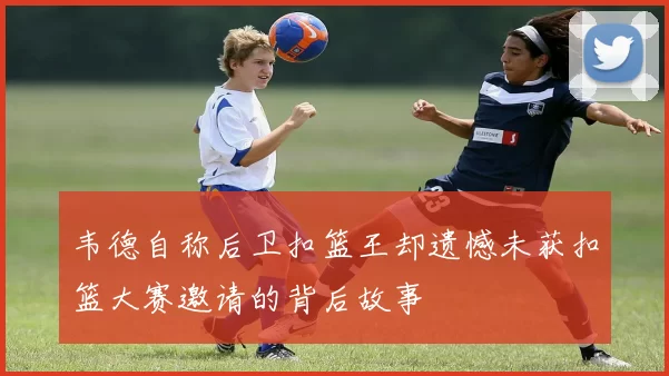 韦德自称后卫扣篮王却遗憾未获扣篮大赛邀请的背后故事