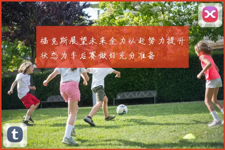 福克斯展望未来全力以赴努力提升状态为季后赛做好充分准备