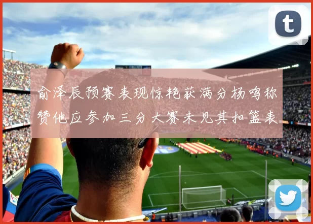 俞泽辰预赛表现惊艳获满分杨鸣称赞他应参加三分大赛未见其扣篮表现