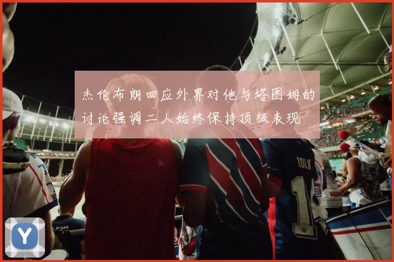 杰伦布朗回应外界对他与塔图姆的讨论强调二人始终保持顶级表现