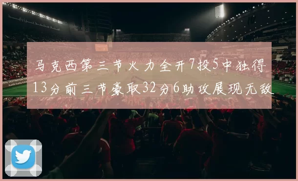 马克西第三节火力全开7投5中独得13分前三节豪取32分6助攻展现无敌续航