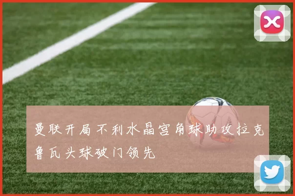 曼联开局不利水晶宫角球助攻拉克鲁瓦头球破门领先