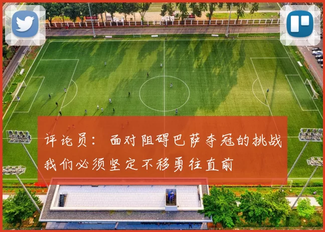 评论员：面对阻碍巴萨夺冠的挑战我们必须坚定不移勇往直前