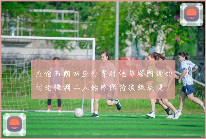 杰伦布朗回应外界对他与塔图姆的讨论强调二人始终保持顶级表现