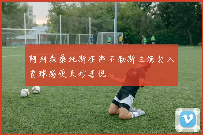 阿利森桑托斯在那不勒斯主场打入首球感受美妙喜悦