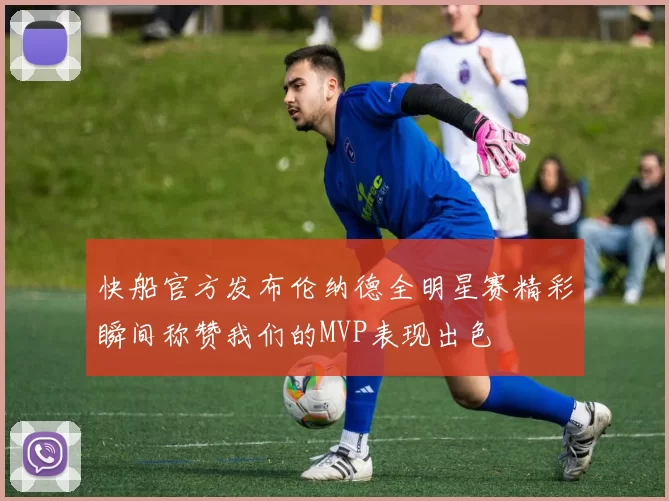 快船官方发布伦纳德全明星赛精彩瞬间称赞我们的MVP表现出色