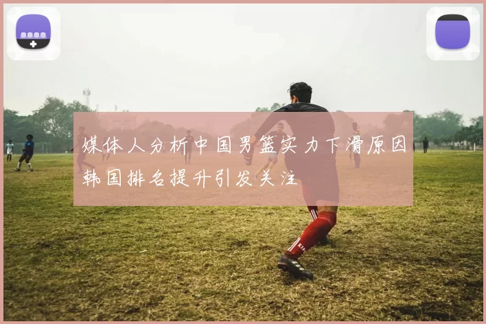 媒体人分析中国男篮实力下滑原因韩国排名提升引发关注
