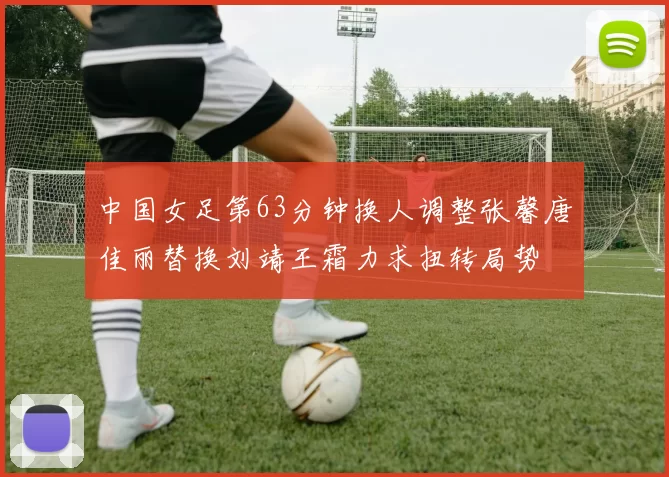 中国女足第63分钟换人调整张馨唐佳丽替换刘靖王霜力求扭转局势